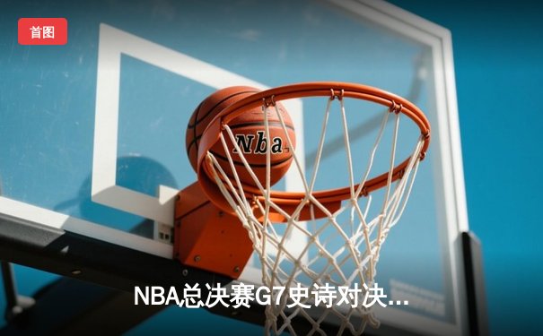 NBA总决赛G7史诗对决：凯尔特人险胜勇士第18次夺冠，塔图姆加冕FMVP