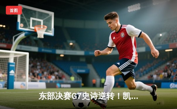 东部决赛G7史诗逆转！凯尔特人绝地翻盘挺进总决赛