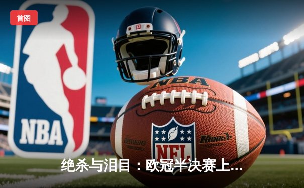 绝杀与泪目：欧冠半决赛上演史诗级逆转，曼城点球大战挺进决赛